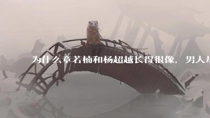 为什么章若楠和杨超越长得很像,男人却更喜欢章若楠,认为有女人味,而觉得杨超越像小女孩?